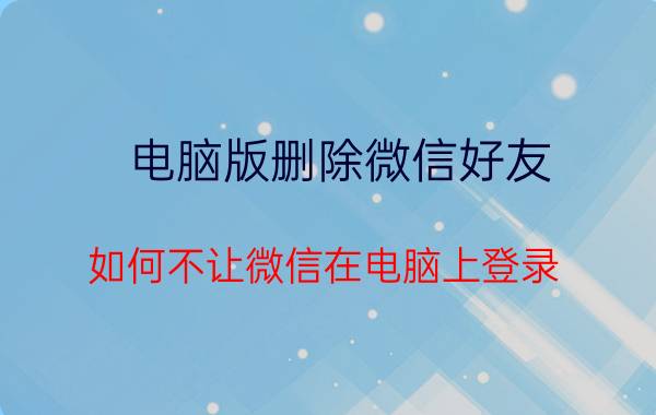 电脑版删除微信好友 如何不让微信在电脑上登录？